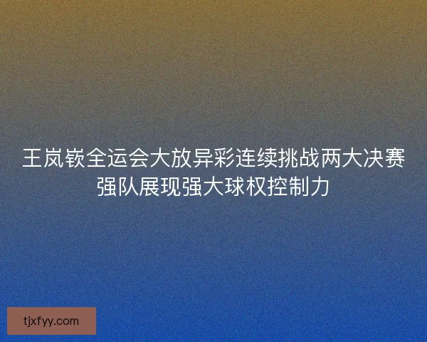 王岚嵚全运会大放异彩连续挑战两大决赛强队展现强大球权控制力