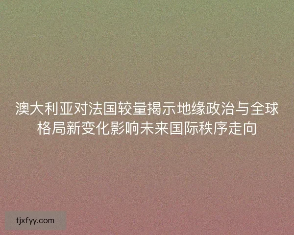 澳大利亚对法国较量揭示地缘政治与全球格局新变化影响未来国际秩序走向