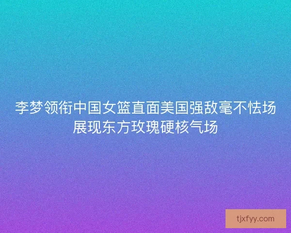 李梦领衔中国女篮直面美国强敌毫不怯场展现东方玫瑰硬核气场 李梦领衔中国女篮直面美国强敌毫不怯场展现东方玫瑰硬核气场