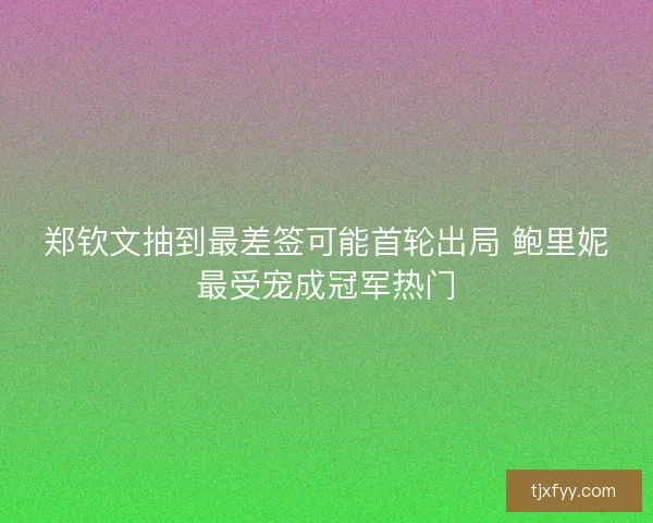 郑钦文抽到最差签可能首轮出局 鲍里妮最受宠成冠军热门