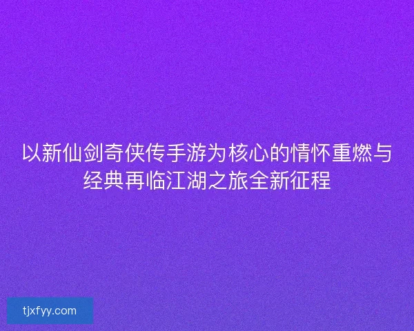 以新仙剑奇侠传手游为核心的情怀重燃与经典再临江湖之旅全新征程