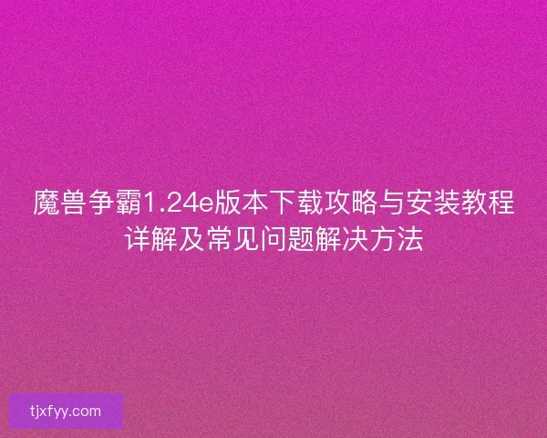 魔兽争霸1.24e版本下载攻略与安装教程详解及常见问题解决方法