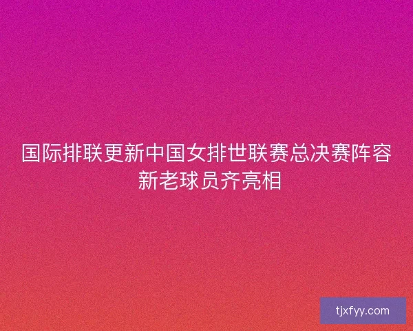国际排联更新中国女排世联赛总决赛阵容 新老球员齐亮相
