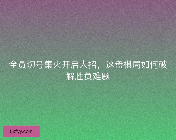 全员切号集火开启大招，这盘棋局如何破解胜负难题