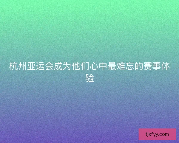 杭州亚运会成为他们心中最难忘的赛事体验 杭州亚运会成为他们心中最难忘的赛事体验
