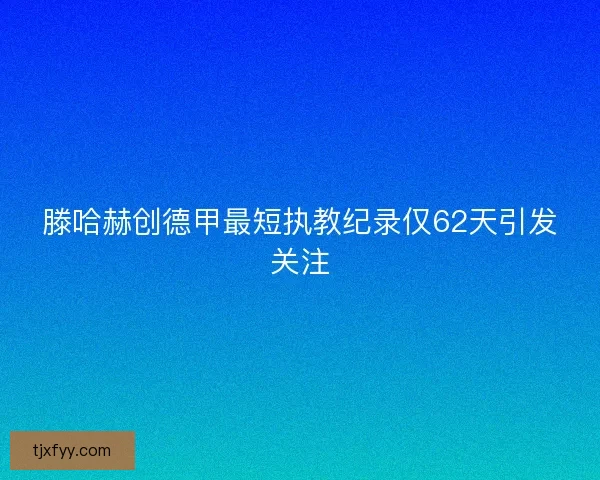 滕哈赫创德甲最短执教纪录仅62天引发关注 滕哈赫创德甲最短执教纪录仅62天引发关注