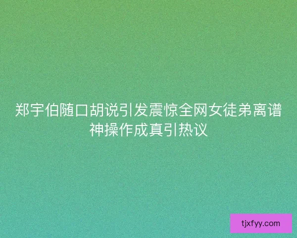 郑宇伯随口胡说引发震惊全网女徒弟离谱神操作成真引热议 郑宇伯随口胡说引发震惊全网女徒弟离谱神操作成真引热议