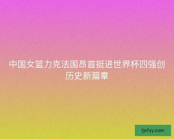 中国女篮力克法国昂首挺进世界杯四强创历史新篇章