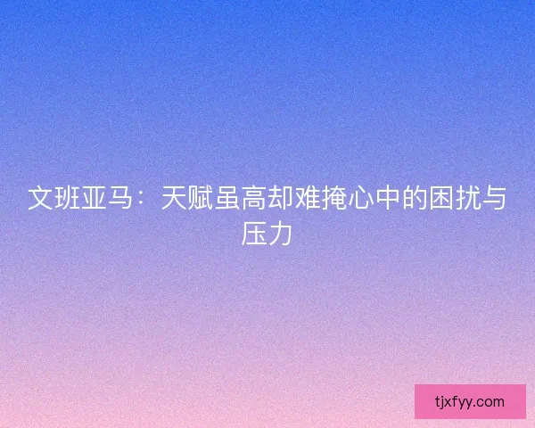 文班亚马：天赋虽高却难掩心中的困扰与压力