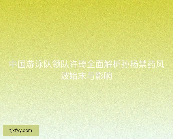 中国游泳队领队许琦全面解析孙杨禁药风波始末与影响 中国游泳队领队许琦全面解析孙杨禁药风波始末与影响