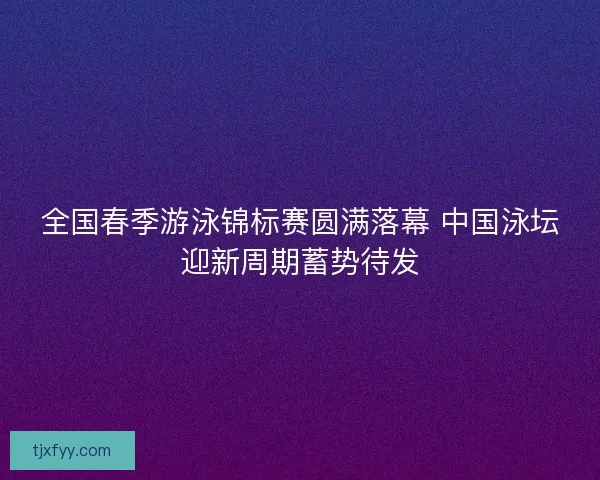 全国春季游泳锦标赛圆满落幕 中国泳坛迎新周期蓄势待发 全国春季游泳锦标赛圆满落幕 中国泳坛迎新周期蓄势待发