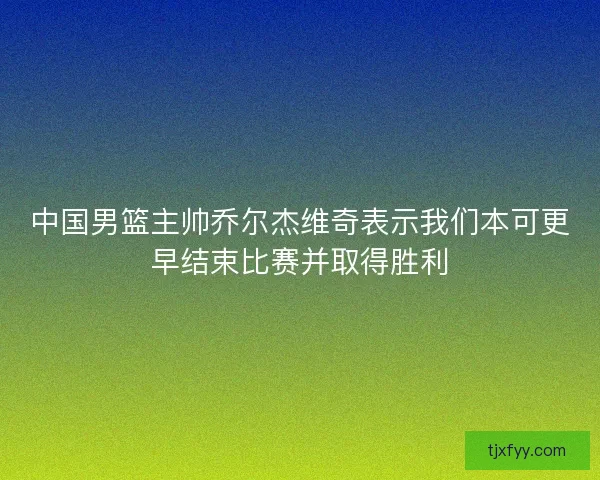 中国男篮主帅乔尔杰维奇表示我们本可更早结束比赛并取得胜利 中国男篮主帅乔尔杰维奇表示我们本可更早结束比赛并取得胜利