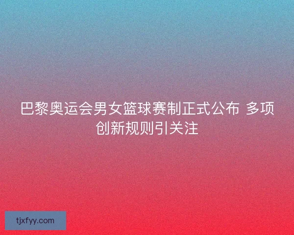 巴黎奥运会男女篮球赛制正式公布 多项创新规则引关注