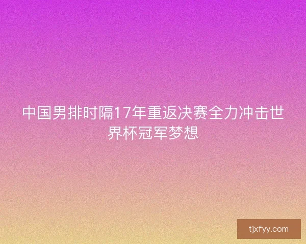 中国男排时隔17年重返决赛全力冲击世界杯冠军梦想 中国男排时隔17年重返决赛全力冲击世界杯冠军梦想