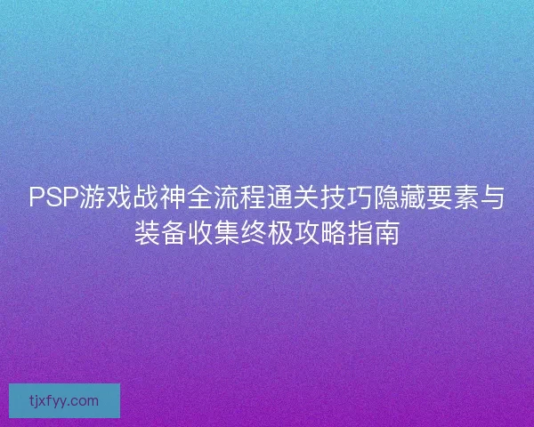 PSP游戏战神全流程通关技巧隐藏要素与装备收集终极攻略指南 PSP游戏战神全流程通关技巧隐藏要素与装备收集终极攻略指南