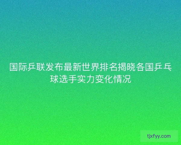 国际乒联发布最新世界排名揭晓各国乒乓球选手实力变化情况 国际乒联发布最新世界排名揭晓各国乒乓球选手实力变化情况