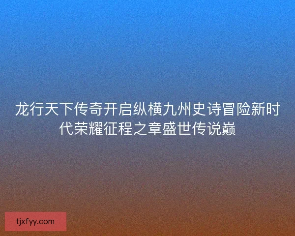 龙行天下传奇开启纵横九州史诗冒险新时代荣耀征程之章盛世传说巅 龙行天下传奇开启纵横九州史诗冒险新时代荣耀征程之章盛世传说巅