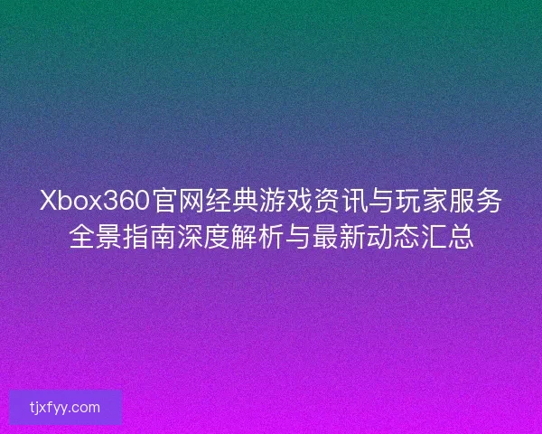 Xbox360官网经典游戏资讯与玩家服务全景指南深度解析与最新动态汇总 Xbox360官网经典游戏资讯与玩家服务全景指南深度解析与最新动态汇总
